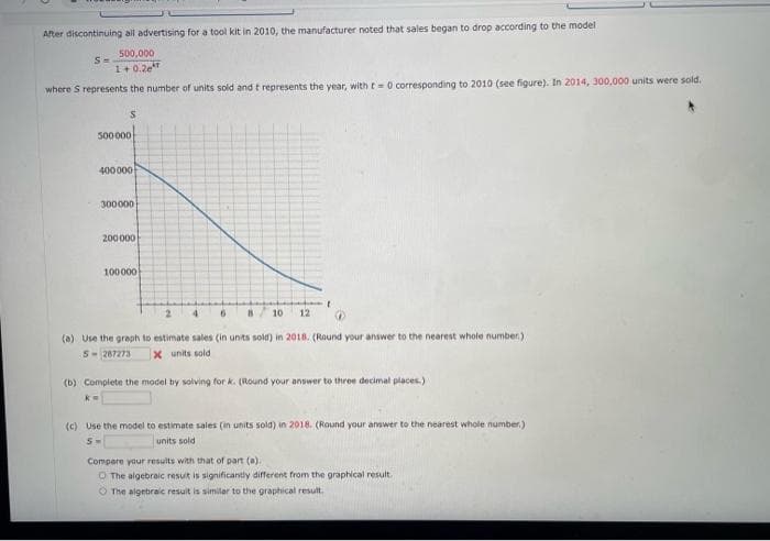 After discontinuing all advertising for a tool kit in 2010, the manufacturer noted that sales began to drop according to the model
500,000
1+0.2e
where S represents the number of units sold and t represents the year, with t= 0 corresponding to 2010 (see figure). In 2014, 300,000 units were sold.
S
500 000
400000
300000
200000
100000
"
4 6 88 10 12
(a) Use the graph to estimate sales (in units sold) in 2018. (Round your answer to the nearest whole number.)
5-287273 X units sold
(b) Complete the model by solving for k. (Round your answer to three decimal places.)
k=
(c) Use the model to estimate sales (in units sold) in 2018. (Round your answer to the nearest whole number)
units sold
5-
Compare your results with that of part (a).
O The algebraic result is significantly different from the graphical result.
The algebraic result is similar to the graphical result.