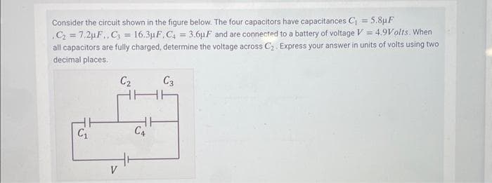 Consider the circuit shown in the figure below. The four capacitors have capacitances C₁ = 5.8µF
.C₂ = 7.2µF.., C₂ = 16.3µF, C₁ = 3.6µF and are connected to a battery of voltage V = 4.9Volts. When
all capacitors are fully charged, determine the voltage across C₂. Express your answer in units of volts using two
decimal places.
C₁
V
C₂
HH
C4
C3