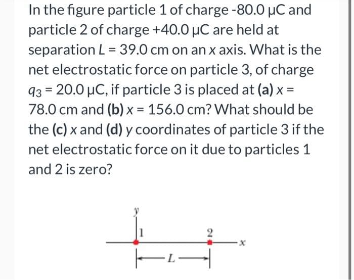 In the figure particle 1 of charge -80.0 µC and
particle 2 of charge +40.0 μC are held at
separation L = 39.0 cm on an x axis. What is the
net electrostatic force on particle 3, of charge
93=20.0 μC, if particle 3 is placed at (a) x =
78.0 cm and (b) x = 156.0 cm? What should be
the (c) x and (d) y coordinates of particle 3 if the
net electrostatic force on it due to particles 1
and 2 is zero?
2
|▬▬
x