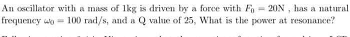 An oscillator with a mass of 1kg is driven by a force with Fo=20N, has a natural.
frequency wo = 100 rad/s, and a Q value of 25, What is the power at resonance?