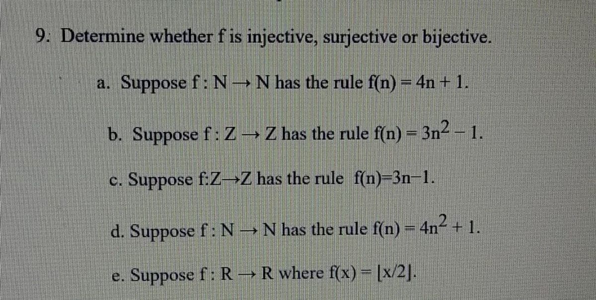 9. Determine whether f is injective, surjective or bijective.
a. Suppose f: N→ N has the rule f(n) = 4n+ 1.
b. Suppose f: Z → Z has the rule f(n) = 3n² – 1.
c. Suppose f:Z-Z has the rule f(n)-3n-1.
d. Suppose f : N → N has the rule f(n) – 4n² + 1.
e. Suppose f: R → R where f(x) = [x/2].