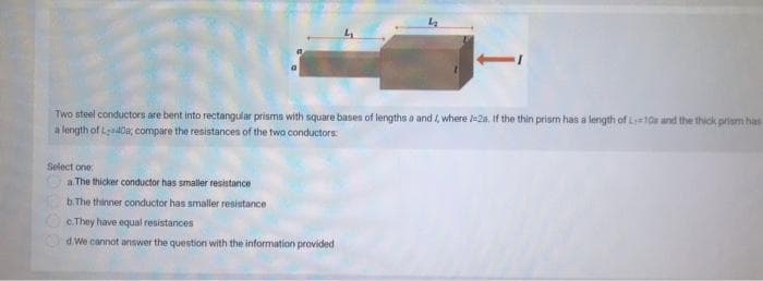 Two steel conductors are bent into rectangular prisms with square bases of lengths a and, where /-2s. If the thin prism has a length of L-10s and the thick prism has
a length of Ladda; compare the resistances of the two conductors:
Select one:
II
a. The thicker conductor has smaller resistance
b. The thinner conductor has smaller resistance
c. They have equal resistances
d. We cannot answer the question with the information provided