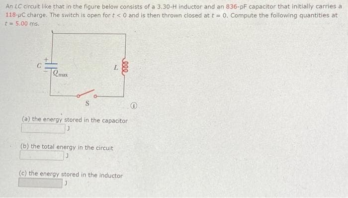 An LC circuit like that in the figure below consists of a 3.30-H inductor and an 836-pF capacitor that initially carries a
118-μC charge. The switch is open for t < 0 and is then thrown closed at t = 0. Compute the following quantities at
t = 5.00 ms.
2max
000
(a) the energy stored in the capacitor
(b) the total energy in the circuit
(c) the energy stored in the inductor
0