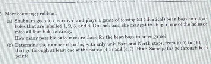 Copyright, J. Malholland
Battan, 2021
2. More counting problems
(a) Shabnam goes to a carnival and plays a game of tossing 20 (identical) bean bags into four
holes that are labelled 1, 2, 3, and 4. On each toss, she may get the bag in one of the holes or
miss all four holes entirely.
How many possible outcomes are there for the bean bags in holes game?
(b) Determine the number of paths, with only unit East and North steps, from (0,0) to (10,11)
that go through at least one of the points (4.5) and (4,7). Hint: Some paths go through both
points.