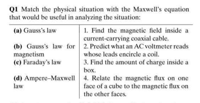 Q1 Match the physical situation with the Maxwell's equation
that would be useful in analyzing the situation:
(a) Gauss's law
1. Find the magnetic field inside a
current-carrying coaxial cable.
(b) Gauss's law for 2. Predict what an AC voltmeter reads
magnetism
whose leads encircle a coil.
(c) Faraday's law
3. Find the amount of charge inside a
box.
(d)
law
Ampere-Maxwell
4. Relate the magnetic flux on one
face of a cube to the magnetic flux on
the other faces.