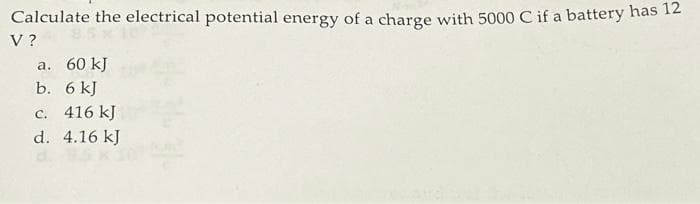 Calculate the electrical potential energy of a charge with 5000 C if a battery has 12
V?
a. 60 kJ
b. 6 kJ
c. 416 kJ
d. 4.16 kJ