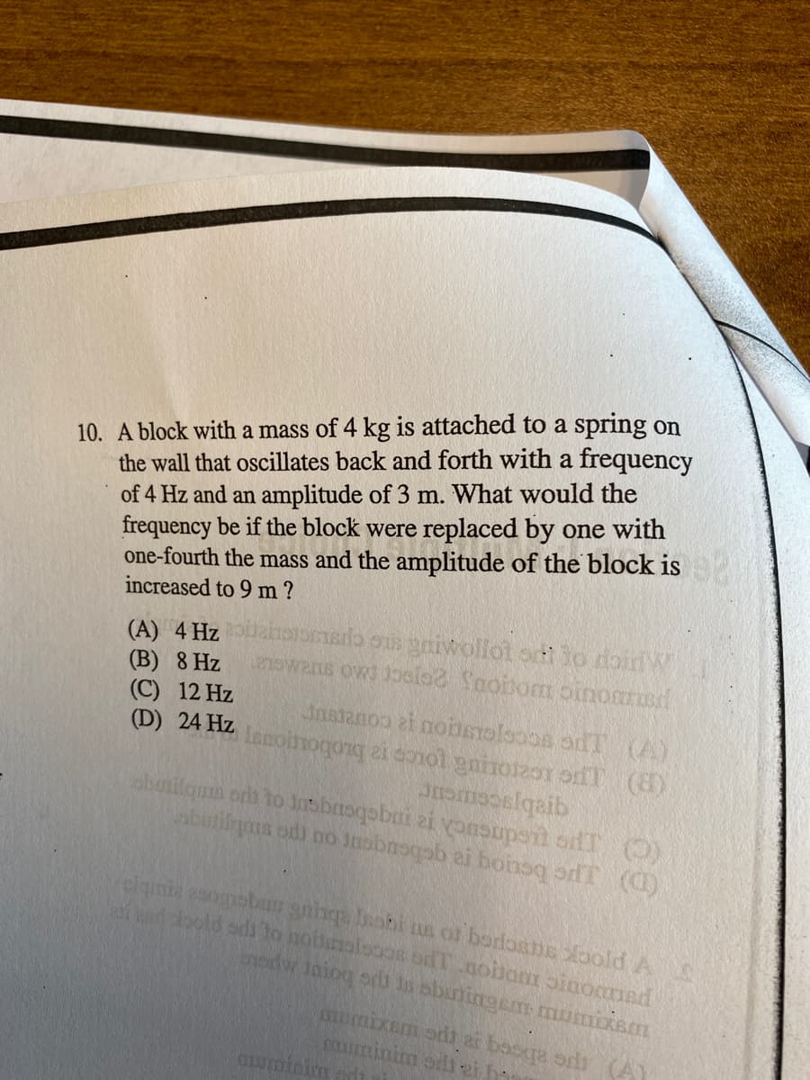 10. A block with a mass of 4 kg is attached to a spring on
the wall that oscillates back and forth with a frequency
of 4 Hz and an amplitude of 3 m. What would the
frequency be if the block were replaced by one with
one-fourth the mass and the amplitude of the block is
increased to 9 m?
uahororso s gniwollot sti to doirW
eowans ows 1polo2 Snohom oinoaned
(A) 4 Hz
(B) 8 Hz
(C) 12 Hz
(D) 24 Hz noinogonq ei donol gninot2or odT (6)
Inatanoo ai noinmelsoos odT (A)
qrabjacemeur
(D) JPG beuog ra qcbeuqent ou po smbng
bodw Jaiog ort n sbuningem mumixsm
momixem oit ai besqa oris (A)
muminim ad 2i h
mUminien od
