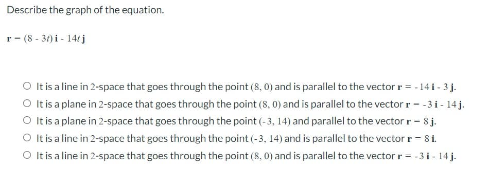 Describe the graph of the equation.
r = (8 - 3t) i - 14tj
O It is a line in 2-space that goes through the point (8, 0) and is parallel to the vector r = - 14 i - 3 j.
O It is a plane in 2-space that goes through the point (8, 0) and is parallel to the vector r = -3 i - 14 j.
O It is a plane in 2-space that goes through the point (-3, 14) and parallel to the vector r = 8 j.
O It is a line in 2-space that goes through the point (-3, 14) and is parallel to the vector r = 8 i.
O It is a line in 2-space that goes through the point (8, 0) and is parallel to the vector r = -3 i - 14 j.
