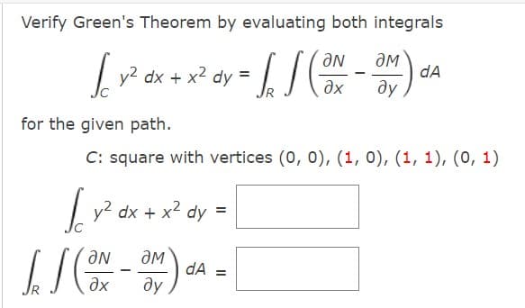 Verify Green's Theorem by evaluating both integrals
дм
y2
dx + x2 dy
dA
ax
ду
for the given path.
C: square with vertices (0, 0), (1, 0), (1, 1), (0, 1)
y2 dx + x2 dy =
IS
dA =
ду
