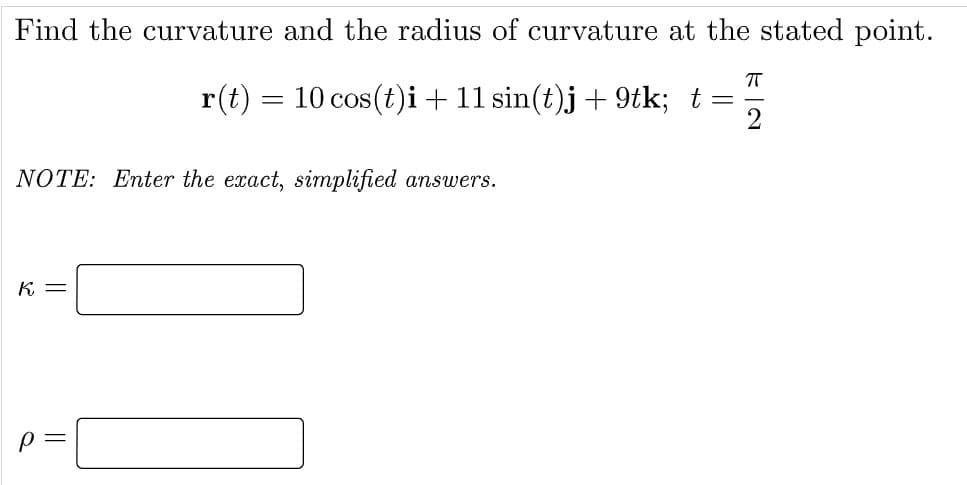 Find the curvature and the radius of curvature at the stated point.
r(t) = 10 cos(t)i+11 sin(t)j+ 9tk; t
NOTE: Enter the exact, simplified answers.
K =
p =
