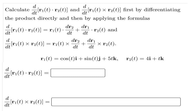 d
Calculate ri(t) · r2(t)] and r1(t) × r2(t)] first by differentiating
dt
dt
the product directly and then by applying the formulas
d
[ri(t) r2(t)] = ri(t) ·
dr2
+
dt
dri
· r2(t) and
%3|
dt
dt
d
dr2
dri
[ri(t) x r2(t)] = r1(t) ×
x r2(t).
dt
+
dt
dt
r1(t) = cos(t)i+ sin(t)j + 5tk,
r2(t) = 4i + tk
d
dt
d
[ri(t) x r2(t)] :
dt
