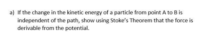 a) If the change in the kinetic energy of a particle from point A to B is
independent of the path, show using Stoke's Theorem that the force is
derivable from the potential.
