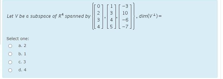 Let V be a subspace of Rª spanned by
Select one:
a. 2
b. 1
c. 3
d. 4
2 3
W N
A
шн
3
st
-3
10
-6
-7
1
dim(V+) =