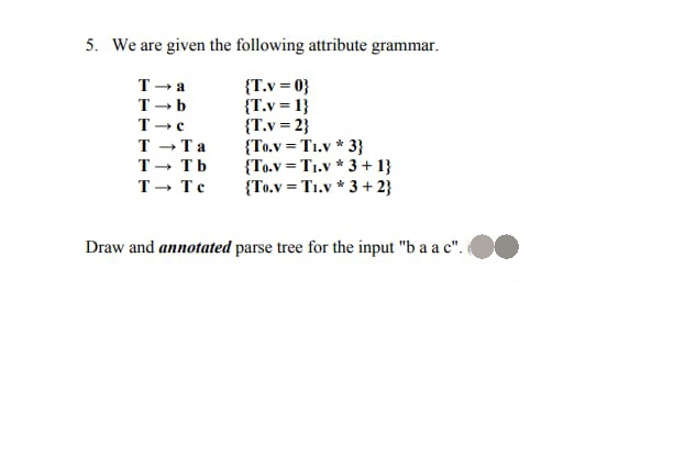 5. We are given the following attribute grammar.
{T.v=0}
{T.v=1}
{T.v=2}
T→a
T-b
T-c
T→Ta
T→ Tb
T→ Te
{To.v=T1.v* 3}
{To.v=T1.v* 3+1}
{To.v=Ti.v* 3+2}
Draw and annotated parse tree for the input "b a a c".