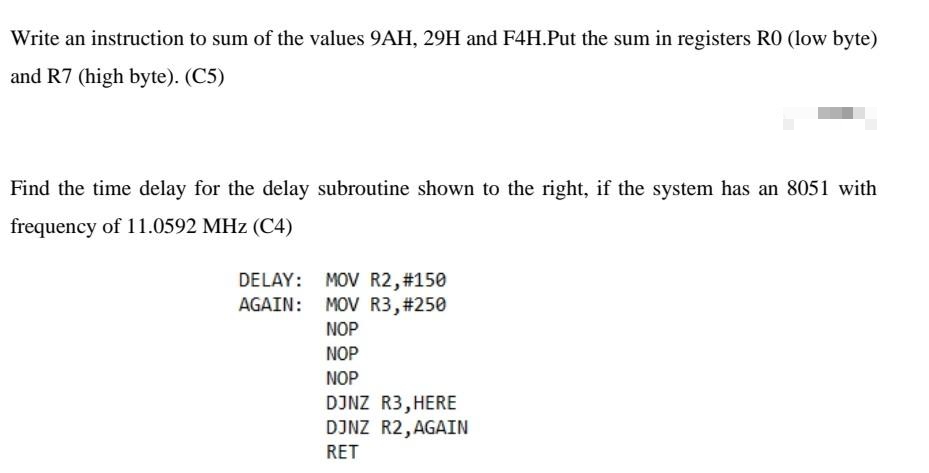 Write an instruction to sum of the values 9AH, 29H and F4H.Put the sum in registers RO (low byte)
and R7 (high byte). (C5)
Find the time delay for the delay subroutine shown to the right, if the system has an 8051 with
frequency of 11.0592 MHz (C4)
DELAY:
AGAIN:
MOV R2, #150
MOV R3, #250
NOP
NOP
NOP
DJNZ R3, HERE
DJNZ R2, AGAIN
RET