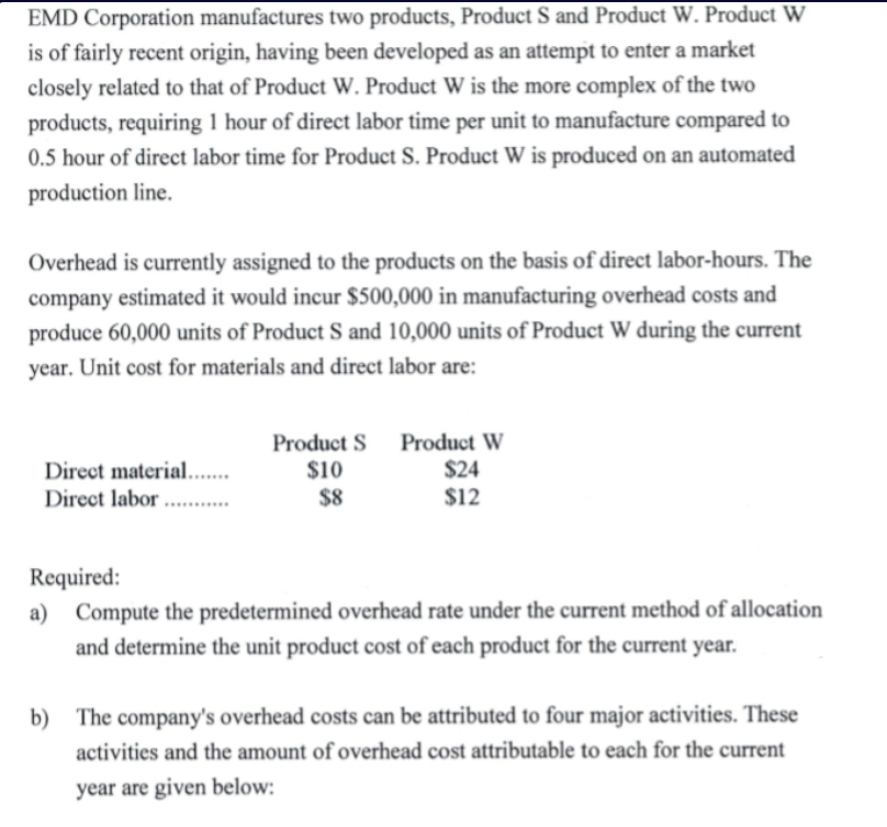 EMD Corporation manufactures two products, Product S and Product W. Product W
is of fairly recent origin, having been developed as an attempt to enter a market
closely related to that of Product W. Product W is the more complex of the two
products, requiring 1 hour of direct labor time per unit to manufacture compared to
0.5 hour of direct labor time for Product S. Product W is produced on an automated
production line.
Overhead is currently assigned to the products on the basis of direct labor-hours. The
company estimated it would incur $500,000 in manufacturing overhead costs and
produce 60,000 units of Product S and 10,000 units of Product W during the current
year. Unit cost for materials and direct labor are:
Direct material..
Direct labor ...
Product S Product W
$10
$8
$24
$12
......
Required:
a) Compute the predetermined overhead rate under the current method of allocation
and determine the unit product cost of each product for the current year.
b) The company's overhead costs can be attributed to four major activities. These
activities and the amount of overhead cost attributable to each for the current
year are given below:
