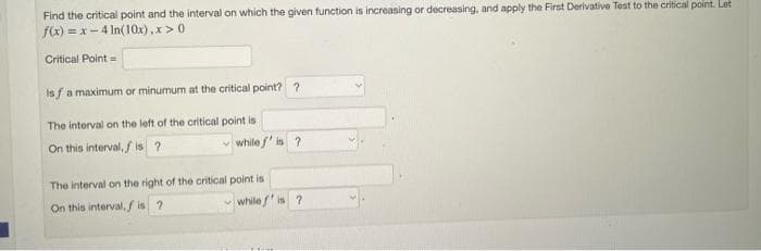 Find the critical point and the interval on which the given function is increasing or decreasing, and apply the First Derivative Test to the critical point. Let
f(x)=x-4 ln(10x),x>0
Critical Point =
Isf a maximum or minumum at the critical point? ?
The interval on the left of the critical point is
On this interval, fis ?
✓while f' is ?
The interval on the right of the critical point is
On this interval, fis ?
while
is ?