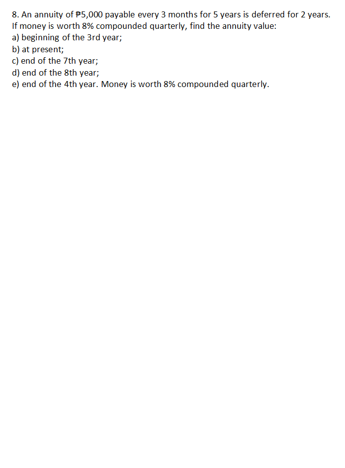8. An annuity of $5,000 payable every 3 months for 5 years is deferred for 2 years.
If money is worth 8% compounded quarterly, find the annuity value:
a) beginning of the 3rd year;
b) at present;
c) end of the 7th year;
d) end of the 8th year;
e) end of the 4th year. Money is worth 8% compounded quarterly.