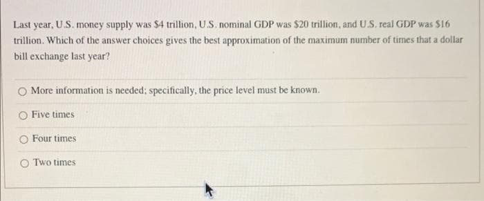 Last year, U.S. money supply was $4 trillion, U.S. nominal GDP was $20 trillion, and U.S. real GDP was $16
trillion. Which of the answer choices gives the best approximation of the maximum number of times that a dollar
bill exchange last year?
More information is needed; specifically, the price level must be known.
O Five times
O Four times
O Two times.