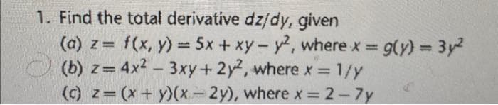 1. Find the total derivative dz/dy, given
(a) z = f(x, y) = 5x + xy - y2, where x = g(y) = 3y²
(b) z= 4x²-3xy + 2y2, where x = 1/y
(c) z= (x+y)(x-2y), where x = 2-7y