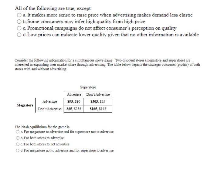 All of the following are true, except
O a. It makes more sense to raise price when advertising makes demand less elastic
O b. Some consumers may infer high quality from high price
O c. Promotional campaigns do not affect consumer's perception on quality
O d. Low prices can indicate lower quality given that no other information is available
Consider the following information for a simultaneous move game: Two discount stores (megastore and superstore) are
interested in expanding their market share through advertising. The table below depicts the strategic outcomes (profits) of both
stores with and without advertising.
Superstore
Advertise
Don't Advertise
Advertise
$95, $80
$305, $55
Megastore
Don't Advertise $65, $285
$165, $115
The Nash equilibrium for the game is
O a. For megastore to advertise and for superstore not to advertise
O b. For both stores to advertise
O c. For both stores to not advertise
O d. For megastore not to advertise and for superstore to advertise