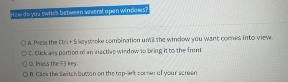 How do you switch between several open windows?
O A. Press the Ctrl+S keystroke combination until the window you want comes into view.
OC. Click any portion of an inactive window to bring it to the front
OD. Press the F3 key.
OB. Click the Switch button on the top-left corner of your screen