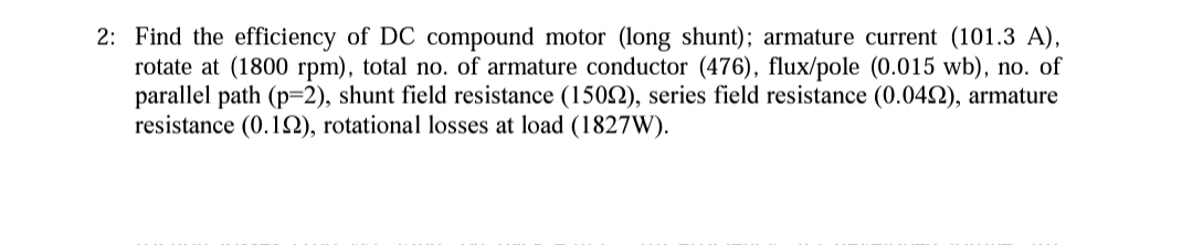 2: Find the efficiency of DC compound motor (long shunt); armature current (101.3 A),
rotate at (1800 rpm), total no. of armature conductor (476), flux/pole (0.015 wb), no. of
parallel path (p=2), shunt field resistance (15092), series field resistance (0.0492), armature
resistance (0.192), rotational losses at load (1827W).