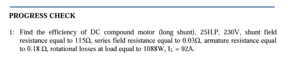 PROGRESS CHECK
1: Find the efficiency of DC compound motor (long shunt), 25H.P, 230V, shunt field
resistance equal to 1152, series field resistance equal to 0.0322, armature resistance equal
to 0.182, rotational losses at load equal to 1088W, IL = 92A.