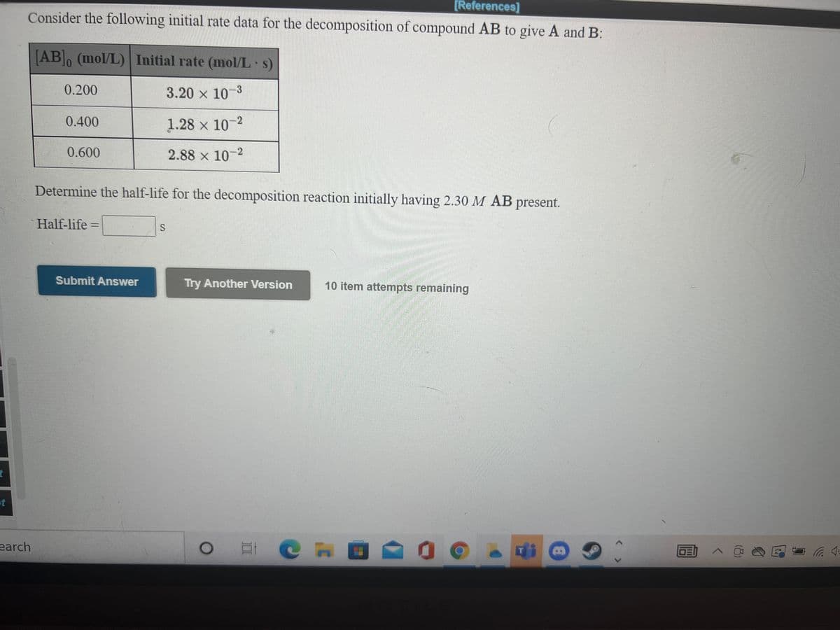 [References]
Consider the following initial rate data for the decomposition of compound AB to give A and B:
[AB, (mol/L) Initial rate (mol/L s)
01
0.200
3.20 x 10-3
0.400
1.28 x 10-2
0.600
2.88 x 10-2
Determine the half-life for the decomposition reaction initially having 2.30 M AB present.
Half-life =
Submit Answer
Try Another Version
10 item attempts remaining
earch
