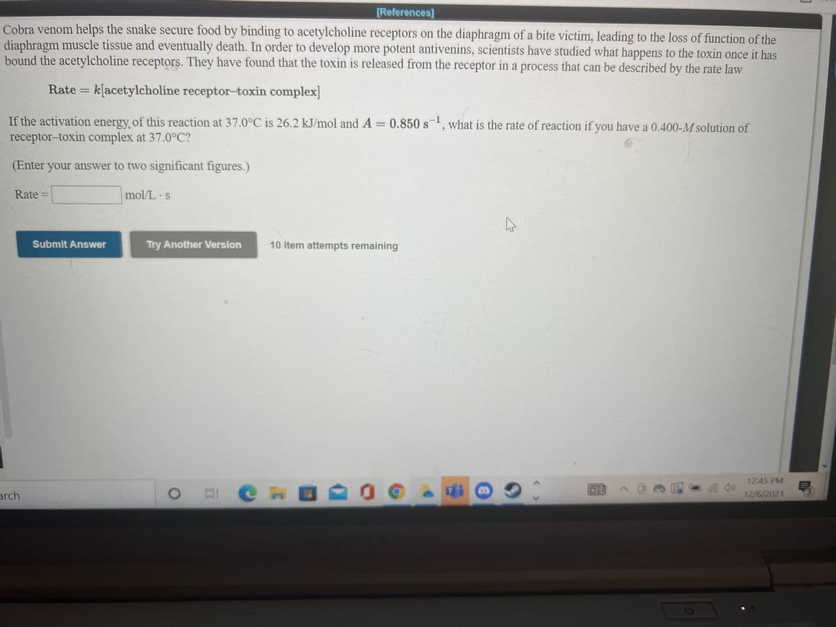 [References]
Cobra venom helps the snake secure food by binding to acetylcholine receptors on the diaphragm of a bite victim, leading to the loss of function of the
diaphragm muscle tissue and eventually death. In order to develop more potent antivenins, scientists have studied what happens to the toxin once it has
bound the acetylcholine receptors. They have found that the toxin is released from the receptor in a process that can be described by the rate law
Rate
k[acetylcholine receptor-toxin complex]
If the activation energy of this reaction at 37.0°C is 26.2 kJ/mol and A= 0.850 s', what is the rate of reaction if you have a 0.400-M solution of
S
receptor-toxin complex at 37.0°C?
(Enter your answer to two significant figures.)
Rate
mol/L s
Submit Answer
Try Another Version
10 item attempts remaining
12:45 PM
arch
12/6/2021
