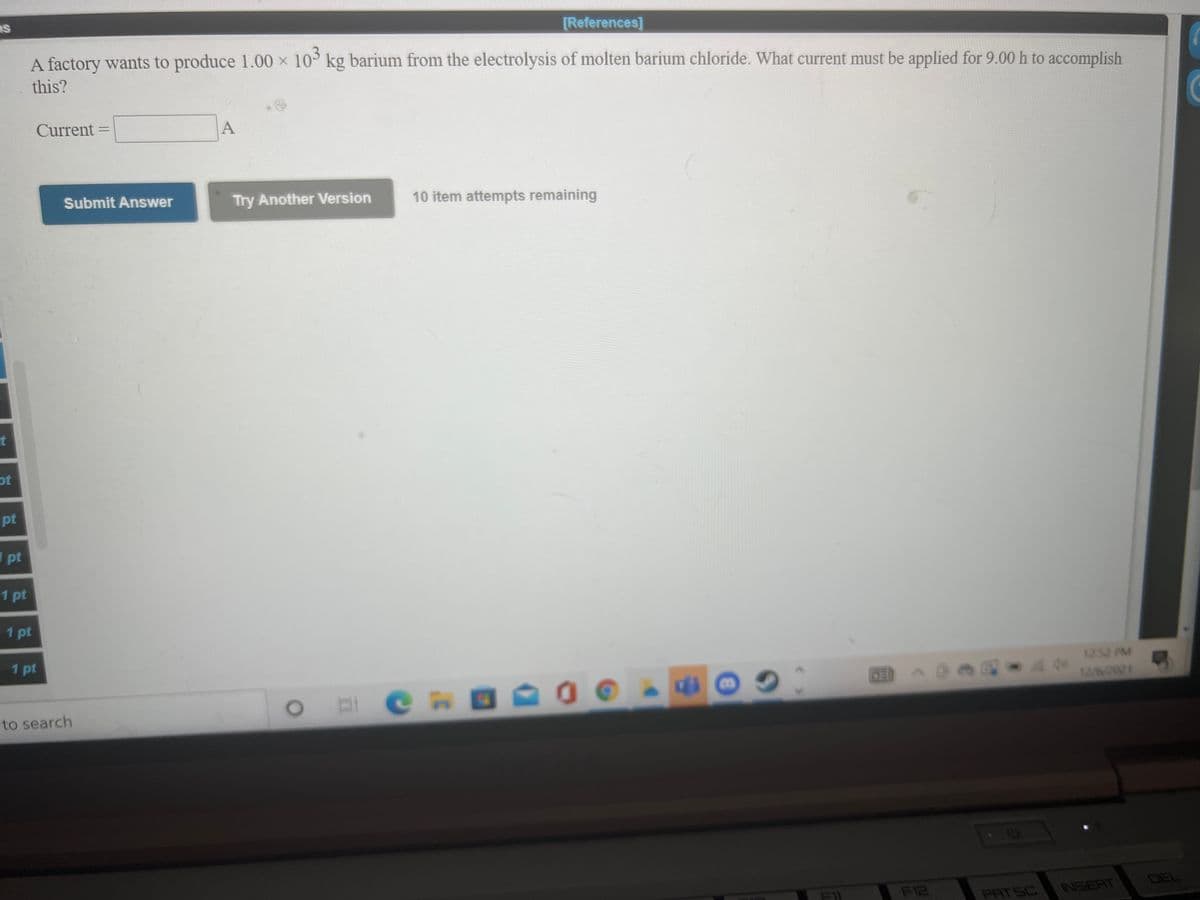 [References]
A factory wants to produce 1.00 x 10 kg barium from the electrolysis of molten barium chloride. What current must be applied for 9.00 h to accomplish
this?
Current
A
Submit Answer
Try Another Version
10 item attempts remaining
t
ot
pt
1 pt
1 pt
1 pt
1 pt
1252 PM
12/6/2021
to search
F12
INSERT
DEL
PAT SC
