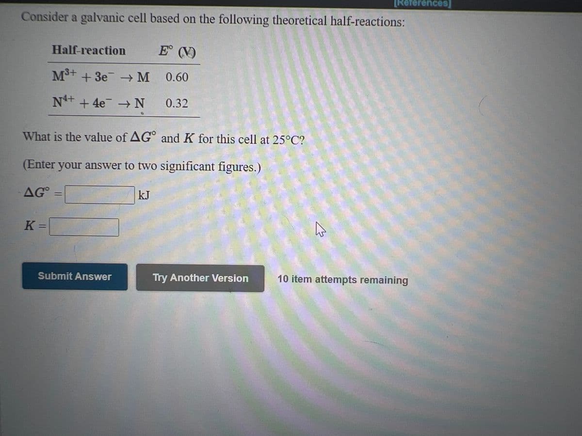 TReferences]
Consider a galvanic cell based on the following theoretical half-reactions:
Half-reaction
E (V)
M+ +3e M 0.60
N+ +4e -N
0.32
What is the value of AG° and K for this cell at 25°C?
(Enter your answer to two significant figures.)
AG
kJ
K =
Submit Answer
Try Another Version
10 item attempts remaining
