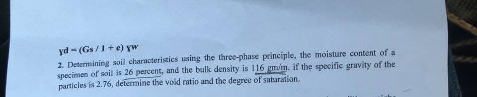 yd (Gs/1+ e) yw
2. Determining soil characteristics using the three-phase principle, the moisture content of a
specimen of soil is 26 percent, and the bulk density is 116 gm/m. if the specific gravity of the
particles is 2.76, determine the void ratio and the degree of saturation.
