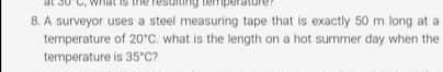 A surveyor uses a steel measuring tape that is exactly 50 m long at a
temperature of 20°C. what is the length on a hot summer day when the
temperature is 35 C?
