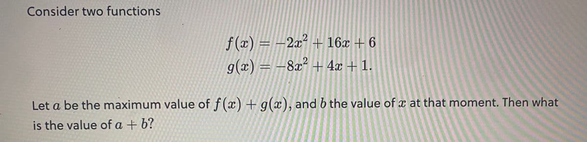 Consider two functions
f(x) = 2x² + 16x + 6
g(x) = -8x² + 4x + 1.
Let a be the maximum value of f(x) + g(x), and b the value of x at that moment. Then what
is the value of a + b?