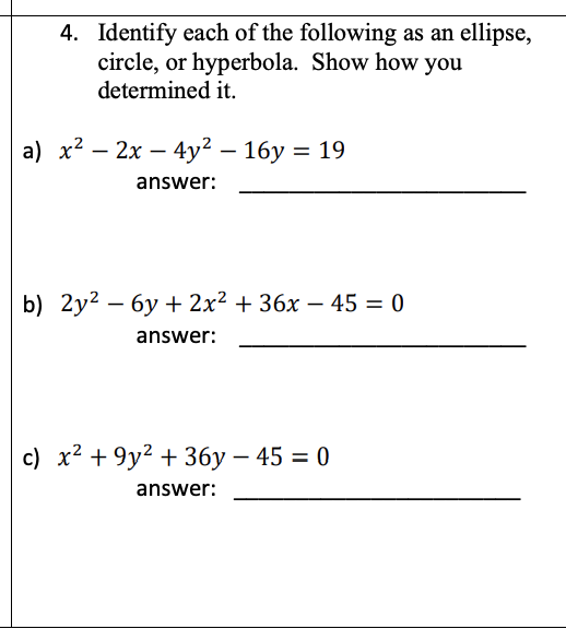 4. Identify each of the following as an ellipse,
circle, or hyperbola. Show how you
determined it.
a) х2 — 2х — 4у? - 16у %3 19
answer:
b) 2y2 — бу 2x2 + 36х — 45 3 0
answer:
c) x² + 9y2 + 36y – 45 = 0
answer:
