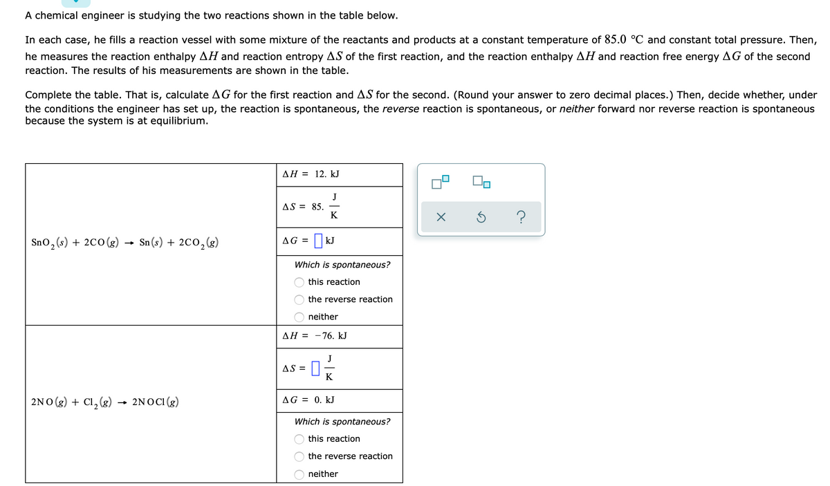 A chemical engineer is studying the two reactions shown in the table below.
In each case, he fills a reaction vessel with some mixture of the reactants and products at a constant temperature of 85.0 °C and constant total pressure. Then,
he measures the reaction enthalpy AH and reaction entropy AS of the first reaction, and the reaction enthalpy AH and reaction free energy AG of the second
reaction. The results of his measurements are shown in the table.
Complete the table. That is, calculate AG for the first reaction and AS for the second. (Round your answer to zero decimal places.) Then, decide whether, under
the conditions the engineer has set up, the reaction is spontaneous, the reverse reaction is spontaneous, or neither forward nor reverse reaction is spontaneous
because the system is at equilibrium.
AH = 12. kJ
J
AS = 85.
K
Sno, (s) + 2c0 (g) → Sn (s) + 2C0, (g)
AG =
| kJ
Which is spontaneous?
this reaction
the reverse reaction
O neither
ΔΗ-
- 76. kJ
J
AS = ||
K
2NO (g) + Cl, (g) → 2NOCI(g)
AG = 0. kJ
Which is spontaneous?
this reaction
the reverse reaction
neither
