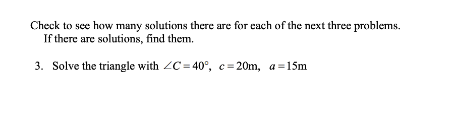 Check to see how many solutions there are for each of the next three problems.
If there are solutions, find them.
3. Solve the triangle with ZC=40°, c=20m, a =15m
