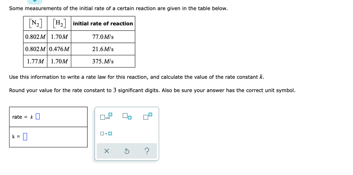 Some measurements of the initial rate of a certain reaction are given in the table below.
[N2]
H2 initial rate of reaction
0.802M 1.70M
77.0M/s
0.802M 0.476M
21.6M/s
1.77M| 1.70M
375.M/s
Use this information to write a rate law for this reaction, and calculate the value of the rate constant k.
Round your value for the rate constant to 3 significant digits. Also be sure your answer has the correct unit symbol.
rate = k ||
x10
k =
