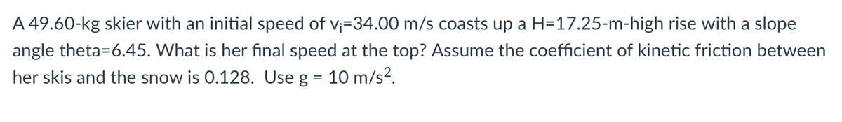 A 49.60-kg skier with an initial speed of v₁=34.00 m/s coasts up a H=17.25-m-high rise with a slope
angle theta=6.45. What is her final speed at the top? Assume the coefficient of kinetic friction between
her skis and the snow is 0.128. Use g = 10 m/s².