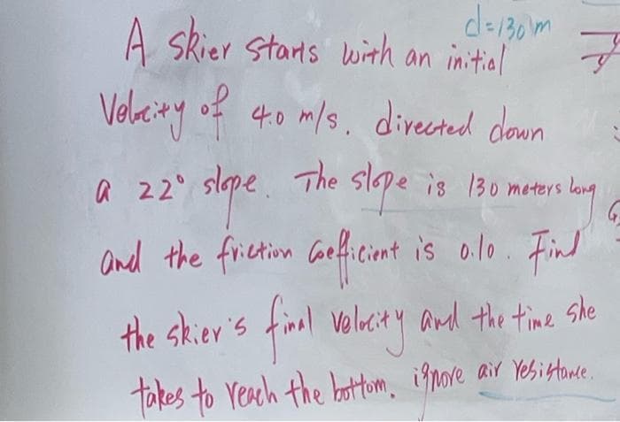 c=130m
A Skier starts with an initial
Velocity of 4.0 m/s, directed down
a 22⁰ slope. The slope is 130 moters.
rs long!
and the friction coefficient is o.1o. Find
final volucity and the time she
the skier's final
takes to reach the bottom, ignore air resistance.
G