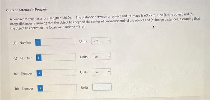Current Attempt in Progress
A concave mirror has a focal length of 36.0 cm. The distance between an object and its image is 63.2 cm. Find (a) the object and (b)
image distances, assuming that the object lies beyond the center of curvature and (c) the object and (d) image distances, assuming that
the object lies between the focal point and the mirror.
(a) Number
(b) Number
(c) Number
(d) Number
i
Units
Units
cm
Units
cm
Units cm
cm