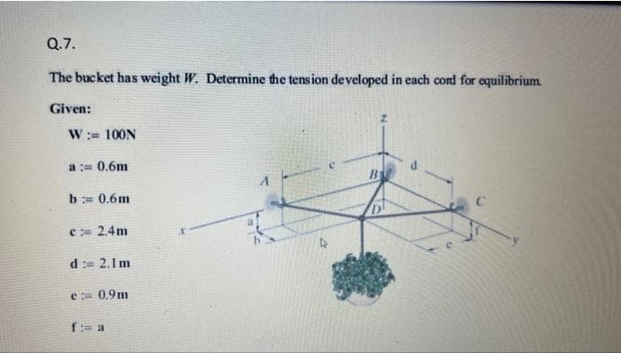 Q.7.
The bucket has weight W. Determine the tension developed in each cord for equilibrium.
Given:
W: 100N
a := 0.6m
b = 0.6m
c:= 2.4m
d := 2.1m
e:= 0.9m
f:= a
4
B