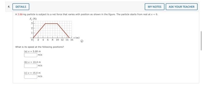 4.
DETAILS
A 3.86-kg particle is subject to a net force that varies with position as shown in the figure. The particle starts from rest at x = 0.
F, (N)
3
2
1
2 4 6 8 10 12 14 16
What is its speed at the following positions?
(a) x = 5.00 m
m/s
(b)x= 10.0 m
m/s
(c) x = 15.0 m
x (m)
m/s
MY NOTES
ASK YOUR TEACHER