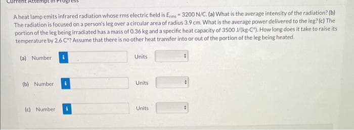 A heat lamp emits infrared radiation whose rms electric field is Erms=3200 N/C. (a) What is the average intensity of the radiation? (b)
The radiation is focused on a person's leg over a circular area of radius 3.9 cm. What is the average power delivered to the leg? (c) The
portion of the leg being irradiated has a mass of 0.36 kg and a specific heat capacity of 3500 J/(kg-C). How long does it take to raise its
temperature by 2.6 Cº? Assume that there is no other heat transfer into or out of the portion of the leg being heated.
(a) Number i
(b) Number
(c) Number
Units
Units
Units