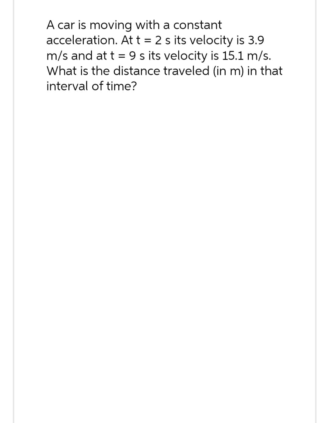 A car is moving with a constant
acceleration. At t = 2 s its velocity is 3.9
m/s and at t = 9 s its velocity is 15.1 m/s.
What is the distance traveled (in m) in that
interval of time?