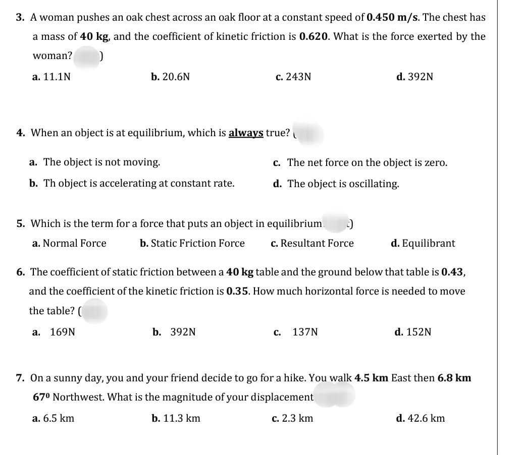 3. A woman pushes an oak chest across an oak floor at a constant speed of 0.450 m/s. The chest has
a mass of 40 kg, and the coefficient of kinetic friction is 0.620. What is the force exerted by the
woman?
a. 11.1N
b. 20.6N
4. When an object is at equilibrium, which is always true?
a. The object is not moving.
b. Th object is accelerating at constant rate.
c. 243N
5. Which is the term for a force that puts an object in equilibrium :-)
a. Normal Force
b. Static Friction Force
c. Resultant Force
b. 392N
c. The net force on the object is zero.
d. The object is oscillating.
d. 392N
6. The coefficient of static friction between a 40 kg table and the ground below that table is 0.43,
and the coefficient of the kinetic friction is 0.35. How much horizontal force is needed to move
the table? (
a. 169N
C. 137N
d. Equilibrant
d. 152N
7. On a sunny day, you and your friend decide to go for a hike. You walk 4.5 km East then 6.8 km
67⁰ Northwest. What is the magnitude of your displacement
a. 6.5 km
b. 11.3 km
c. 2.3 km
d. 42.6 km