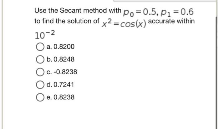 Use the Secant method with po=0.5, P1 = 0.6
to find the solution of x2 = cos(x) accurate within
10-²
O a. 0.8200
O b. 0.8248
O c. -0.8238
d. 0.7241
Oe. 0.8238