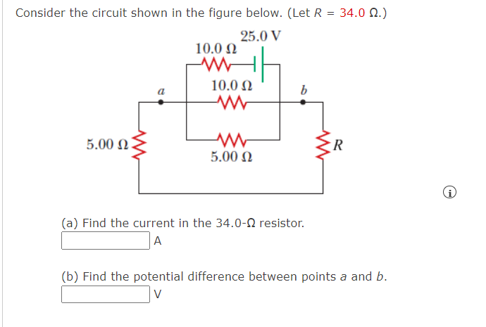 Consider the circuit shown in the figure below. (Let R = 34.0 22.)
25.0 V
5.00 ΩΣ
10.0 Ω
www
10.0 Ω
ww
5.00 Ω
b
(a) Find the current in the 34.0-2 resistor.
A
R
(b) Find the potential difference between points a and b.
i