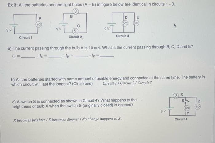 Ex 3: All the batteries and the light bulbs (A-E) in figure below are identical in circuits 1-3.
9V
Circuit 1
9V
B
Circuit 2
9V
Circuit 3
a) The current passing through the bulb A is 10 mA. What is the current passing through B, C, D and E?
IB =
lc =
l =
le=
b) All the batteries started with same amount of usable energy and connected at the same time. The battery in
which circuit will last the longest? (Circle one) Circuit 1 / Circuit 2 / Circuit 3
c) A switch S is connected as shown in Circuit 4? What happens to the
brightness of bulb X when the switch S (originally closed) is opened?
X becomes brighter IX becomes dimmer I No change happens to X.
9V L
X
Circuit 4